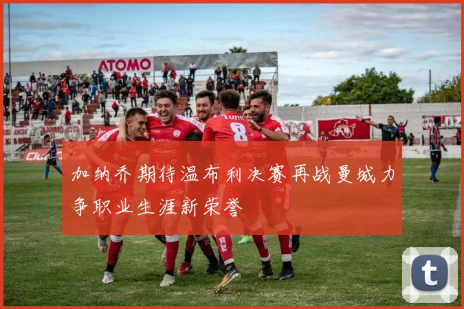 加纳乔期待温布利决赛再战曼城力争职业生涯新荣誉