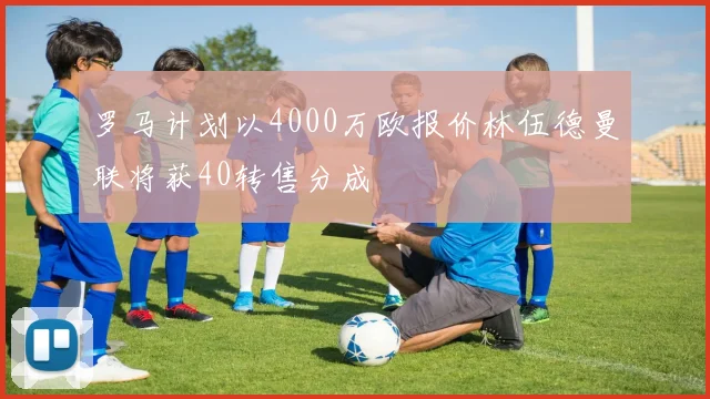 罗马计划以4000万欧报价林伍德曼联将获40转售分成