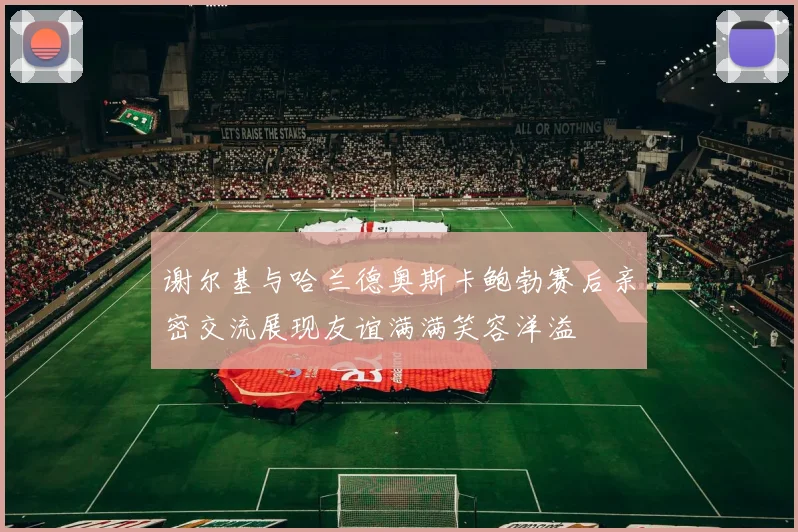 谢尔基与哈兰德奥斯卡鲍勃赛后亲密交流展现友谊满满笑容洋溢