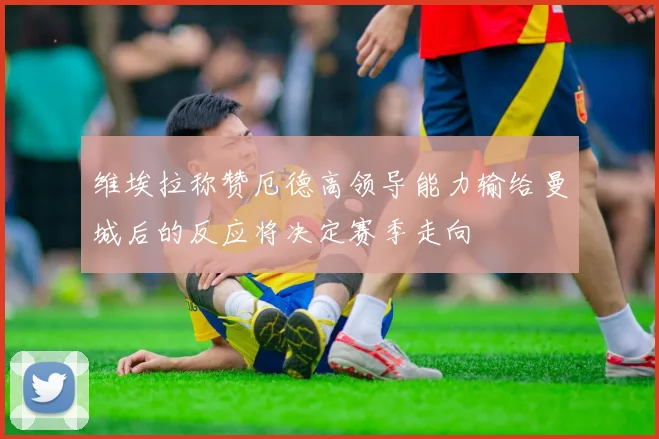 维埃拉称赞厄德高领导能力输给曼城后的反应将决定赛季走向