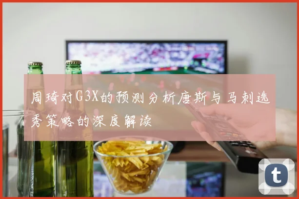 周琦对G3X的预测分析唐斯与马刺选秀策略的深度解读
