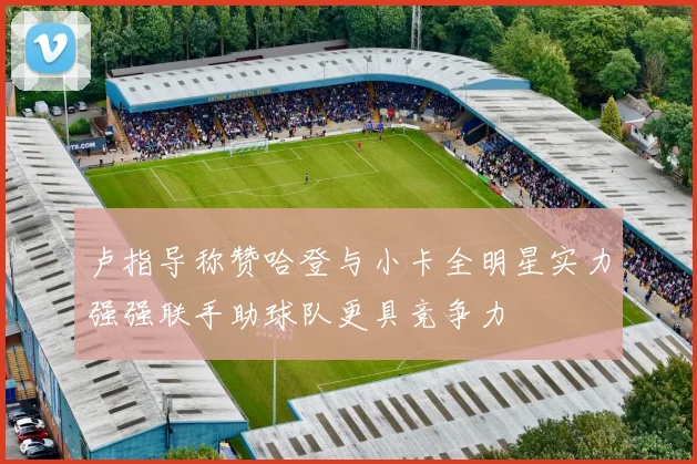 卢指导称赞哈登与小卡全明星实力强强联手助球队更具竞争力