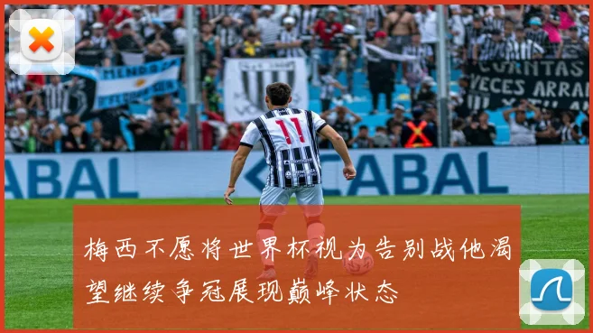 梅西不愿将世界杯视为告别战他渴望继续争冠展现巅峰状态