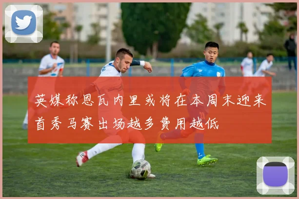 英媒称恩瓦内里或将在本周末迎来首秀马赛出场越多费用越低
