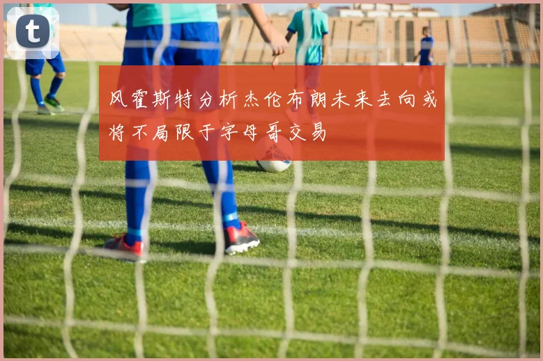 风霍斯特分析杰伦布朗未来去向或将不局限于字母哥交易