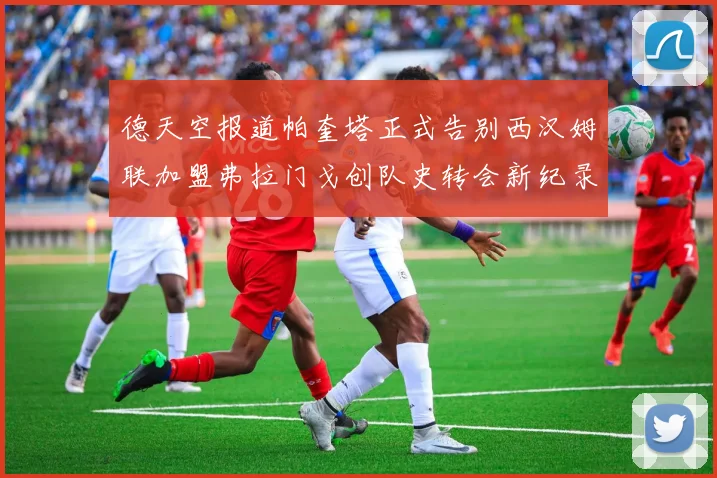 德天空报道帕奎塔正式告别西汉姆联加盟弗拉门戈创队史转会新纪录