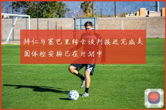 拜仁与塞巴里转会谈判接近完成美国体检安排已在计划中