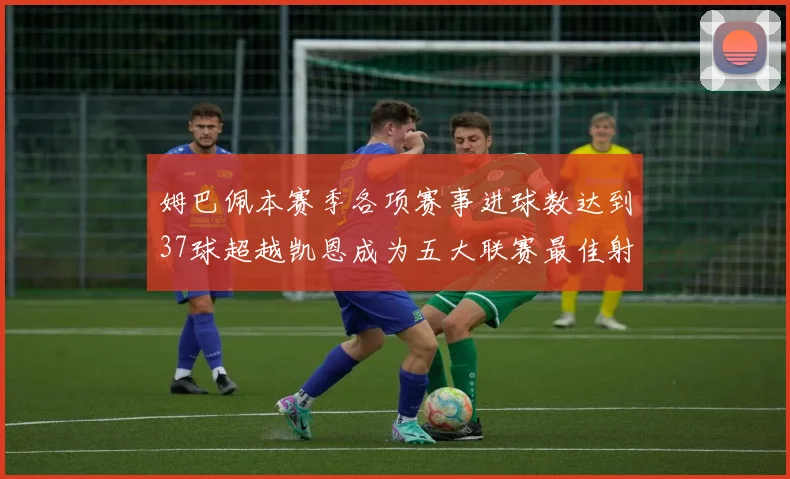 姆巴佩本赛季各项赛事进球数达到37球超越凯恩成为五大联赛最佳射手