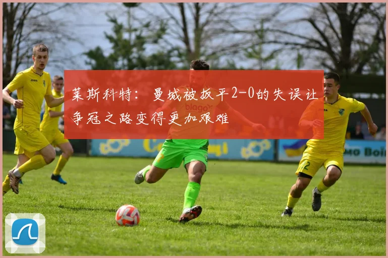 莱斯科特：曼城被扳平2-0的失误让争冠之路变得更加艰难