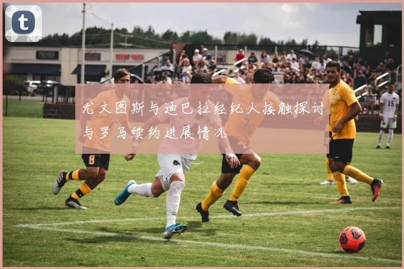 尤文图斯与迪巴拉经纪人接触探讨与罗马续约进展情况