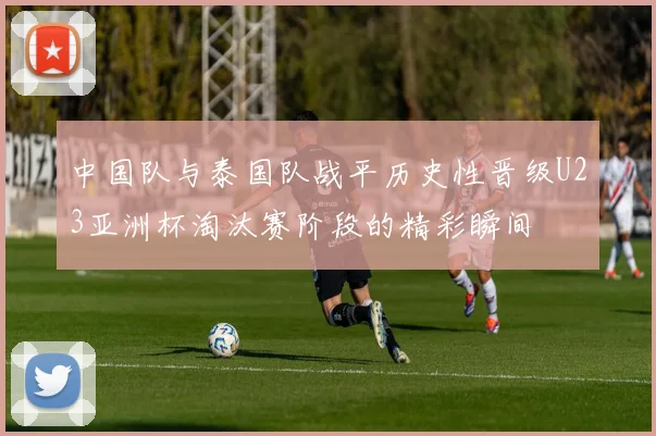 中国队与泰国队战平历史性晋级U23亚洲杯淘汰赛阶段的精彩瞬间