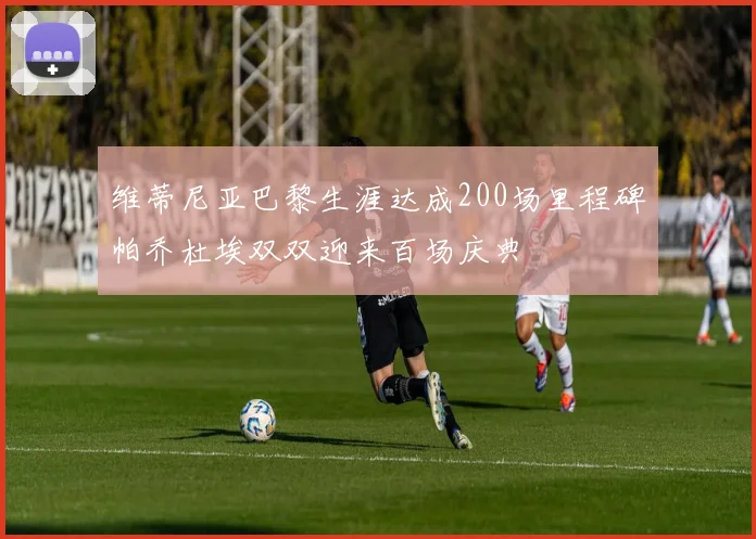 维蒂尼亚巴黎生涯达成200场里程碑帕乔杜埃双双迎来百场庆典