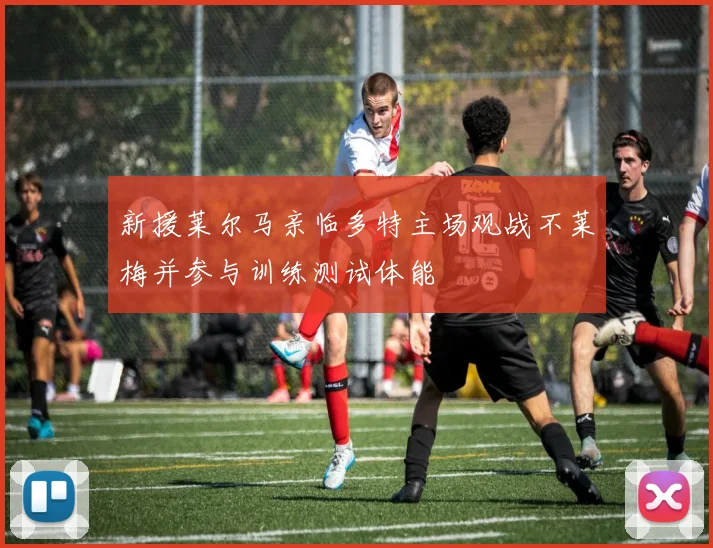 新援莱尔马亲临多特主场观战不莱梅并参与训练测试体能