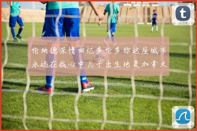 伦纳德深情回忆多伦多称这座城市永远在我心中儿子出生地是加拿大