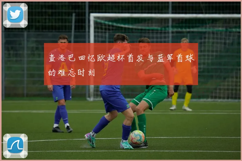 查洛巴回忆欧超杯首发与蓝军首球的难忘时刻