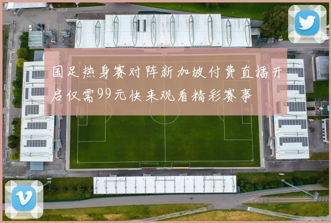 国足热身赛对阵新加坡付费直播开启仅需99元快来观看精彩赛事