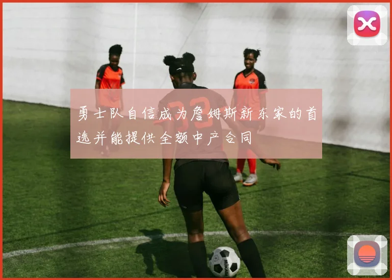 勇士队自信成为詹姆斯新东家的首选并能提供全额中产合同